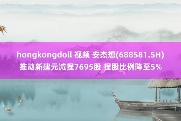 hongkongdoll 视频 安杰想(688581.SH)推动新建元减捏7695股 捏股比例降至5%