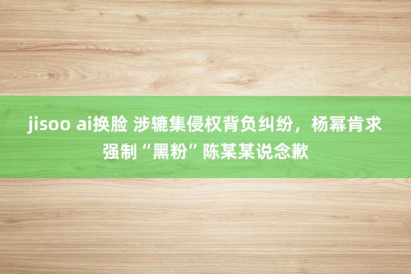 jisoo ai换脸 涉辘集侵权背负纠纷，杨幂肯求强制“黑粉”陈某某说念歉