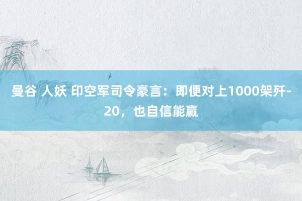 曼谷 人妖 印空军司令豪言：即便对上1000架歼-20，也自信能赢