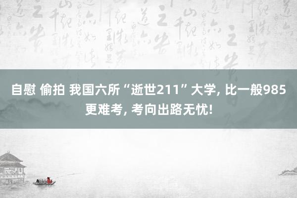 自慰 偷拍 我国六所“逝世211”大学， 比一般985更难考， 考向出路无忧!