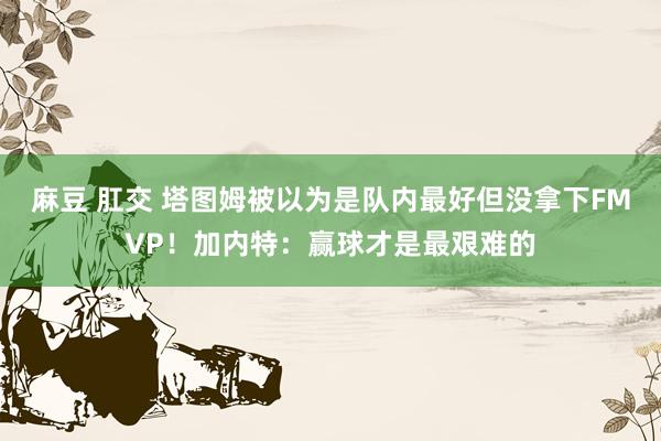 麻豆 肛交 塔图姆被以为是队内最好但没拿下FMVP！加内特：赢球才是最艰难的