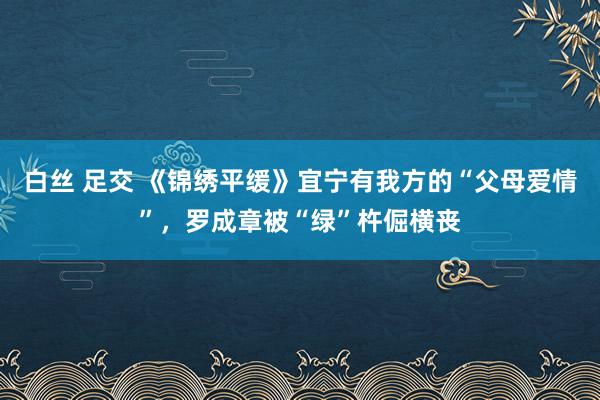 白丝 足交 《锦绣平缓》宜宁有我方的“父母爱情”，罗成章被“绿”杵倔横丧