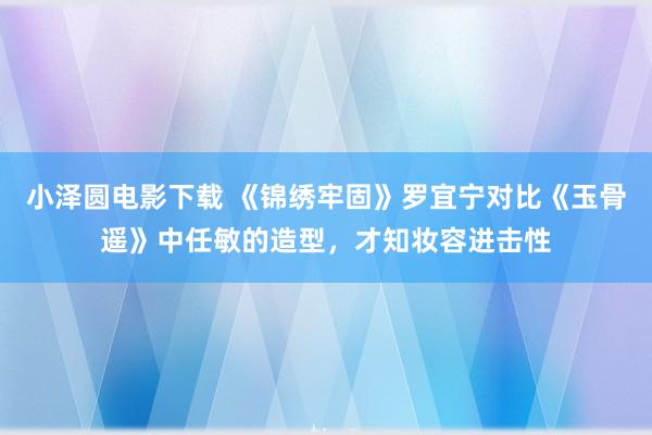 小泽圆电影下载 《锦绣牢固》罗宜宁对比《玉骨遥》中任敏的造型，才知妆容进击性