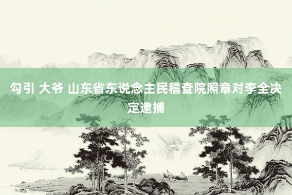 勾引 大爷 山东省东说念主民稽查院照章对李全决定逮捕