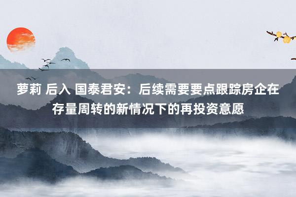 萝莉 后入 国泰君安：后续需要要点跟踪房企在存量周转的新情况下的再投资意愿