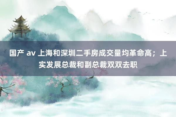 国产 av 上海和深圳二手房成交量均革命高；上实发展总裁和副总裁双双去职