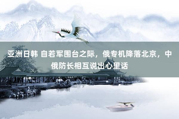 亚洲日韩 自若军围台之际，俄专机降落北京，中俄防长相互说出心里话