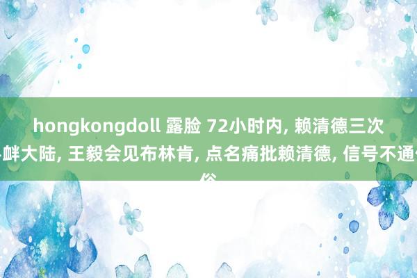 hongkongdoll 露脸 72小时内， 赖清德三次寻衅大陆， 王毅会见布林肯， 点名痛批赖清德， 信号不通俗