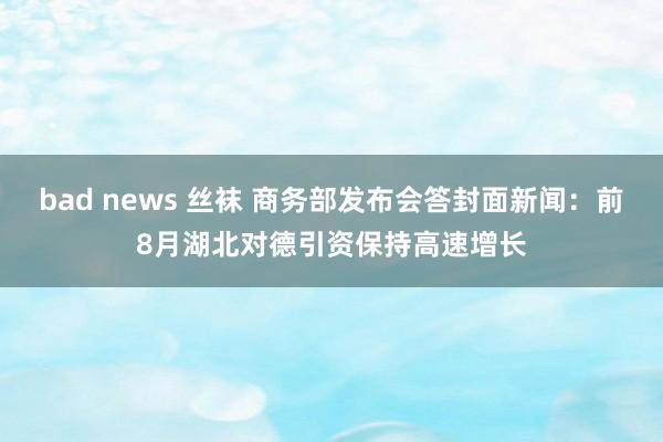 bad news 丝袜 商务部发布会答封面新闻：前8月湖北对德引资保持高速增长