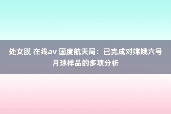 处女膜 在线av 国度航天局：已完成对嫦娥六号月球样品的多项分析