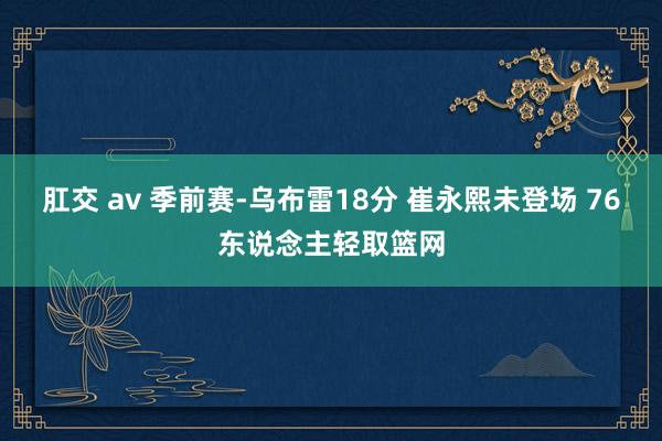 肛交 av 季前赛-乌布雷18分 崔永熙未登场 76东说念主轻取篮网