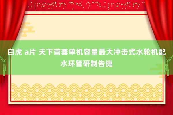 白虎 a片 天下首套单机容量最大冲击式水轮机配水环管研制告捷