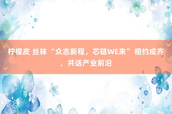 柠檬皮 丝袜 “众志新程，芯链WE来” 相约成齐，共话产业前沿