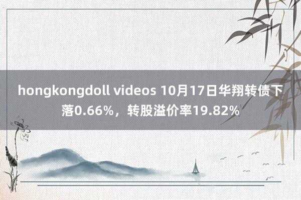 hongkongdoll videos 10月17日华翔转债下落0.66%，转股溢价率19.82%