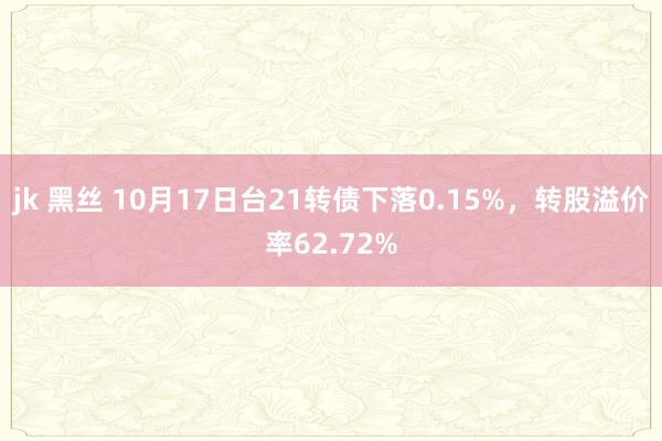 jk 黑丝 10月17日台21转债下落0.15%，转股溢价率62.72%