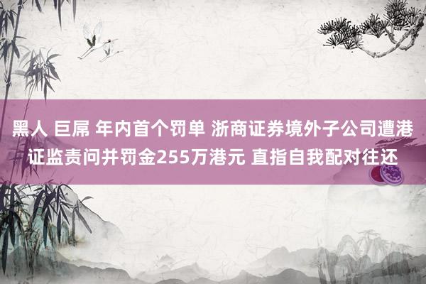 黑人 巨屌 年内首个罚单 浙商证券境外子公司遭港证监责问并罚金255万港元 直指自我配对往还