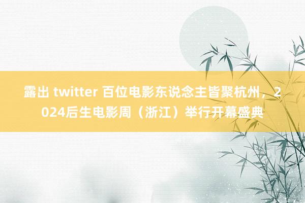 露出 twitter 百位电影东说念主皆聚杭州，2024后生电影周（浙江）举行开幕盛典