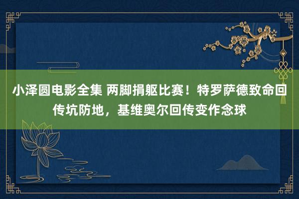 小泽圆电影全集 两脚捐躯比赛！特罗萨德致命回传坑防地，基维奥尔回传变作念球