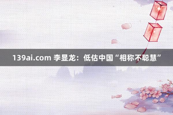 139ai.com 李显龙：低估中国“相称不聪慧”