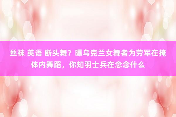 丝袜 英语 断头舞？曝乌克兰女舞者为劳军在掩体内舞蹈，你知羽士兵在念念什么