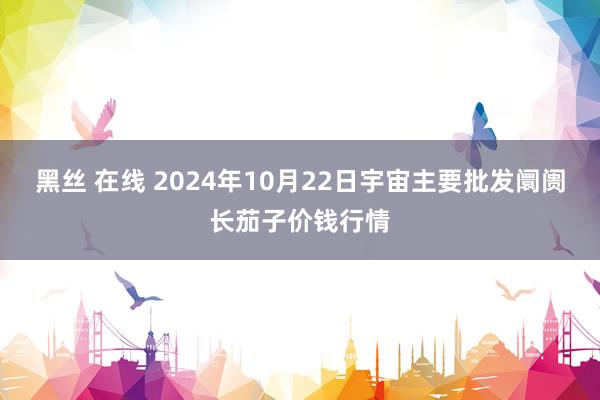 黑丝 在线 2024年10月22日宇宙主要批发阛阓长茄子价钱行情