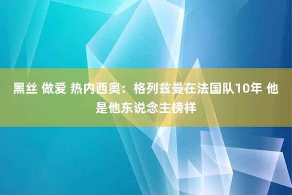 黑丝 做爱 热内西奥：格列兹曼在法国队10年 他是他东说念主榜样