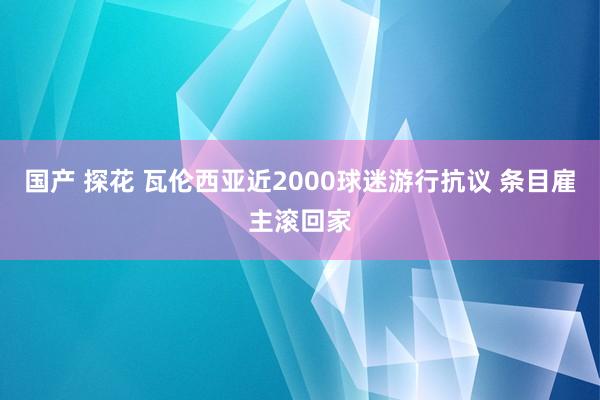 国产 探花 瓦伦西亚近2000球迷游行抗议 条目雇主滚回家