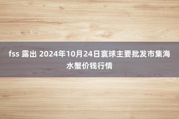 fss 露出 2024年10月24日寰球主要批发市集海水蟹价钱行情