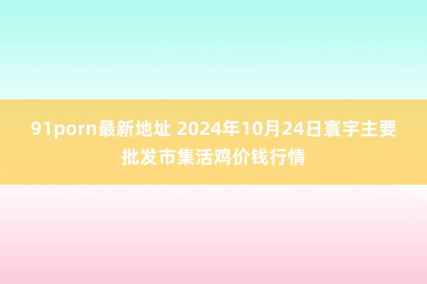 91porn最新地址 2024年10月24日寰宇主要批发市集活鸡价钱行情