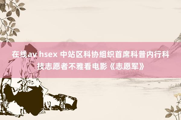 在线av hsex 中站区科协组织首席科普内行科技志愿者不雅看电影《志愿军》