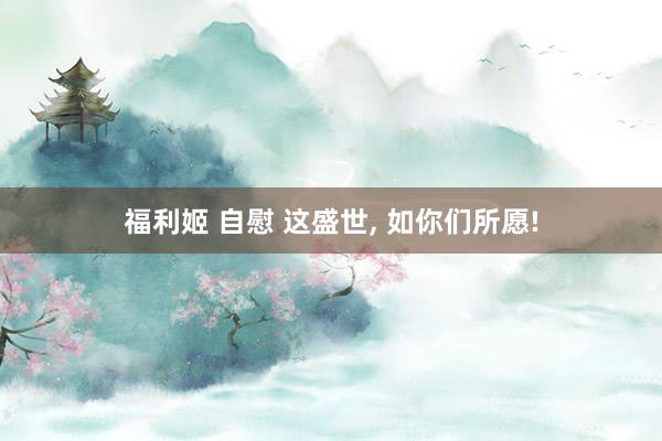 福利姬 自慰 这盛世， 如你们所愿!