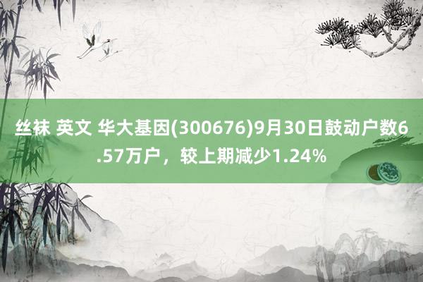 丝袜 英文 华大基因(300676)9月30日鼓动户数6.57万户，较上期减少1.24%