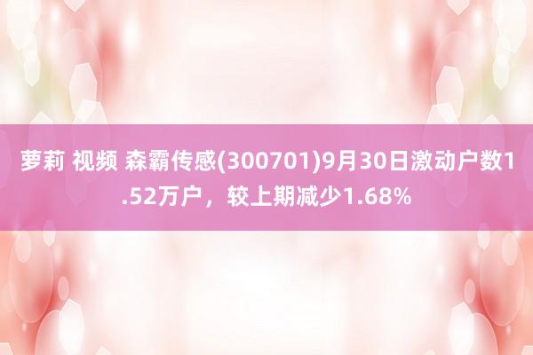 萝莉 视频 森霸传感(300701)9月30日激动户数1.52万户，较上期减少1.68%