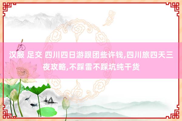 汉服 足交 四川四日游跟团些许钱，四川旅四天三夜攻略，不踩雷不踩坑纯干货