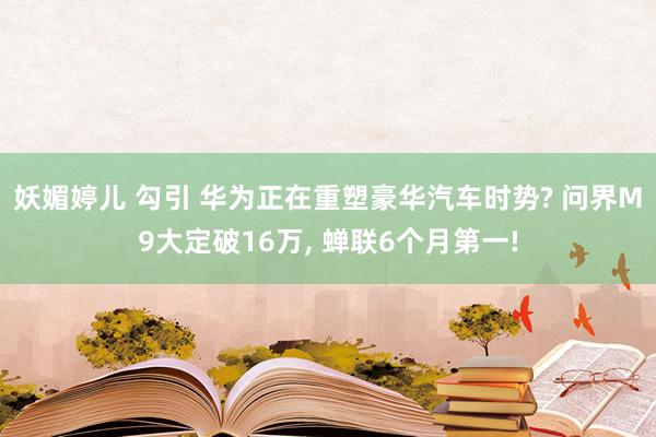 妖媚婷儿 勾引 华为正在重塑豪华汽车时势? 问界M9大定破16万， 蝉联6个月第一!