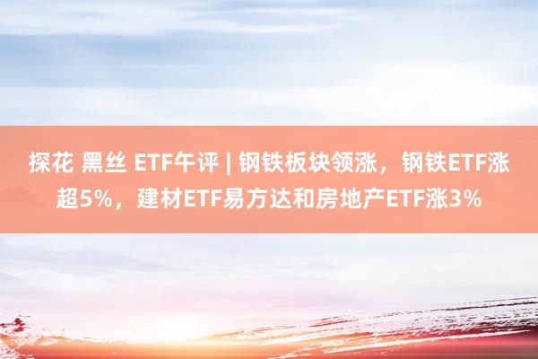 探花 黑丝 ETF午评 | 钢铁板块领涨，钢铁ETF涨超5%，建材ETF易方达和房地产ETF涨3%