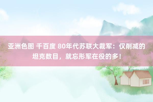 亚洲色图 千百度 80年代苏联大裁军：仅削减的坦克数目，就忘形军在役的多！