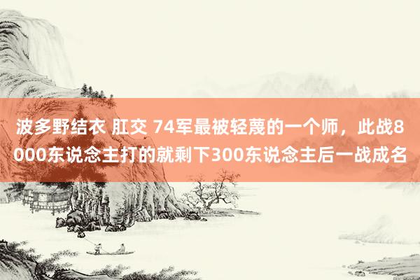 波多野结衣 肛交 74军最被轻蔑的一个师，此战8000东说念主打的就剩下300东说念主后一战成名