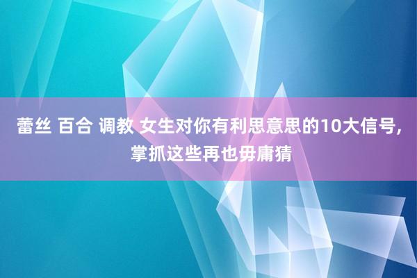 蕾丝 百合 调教 女生对你有利思意思的10大信号， 掌抓这些再也毋庸猜