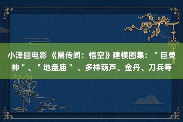 小泽圆电影 《黑传闻：悟空》建模图集：＂巨灵神＂、＂地盘庙＂ 、多样葫芦、金丹、刀兵等