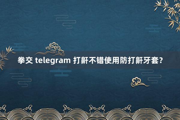 拳交 telegram 打鼾不错使用防打鼾牙套？