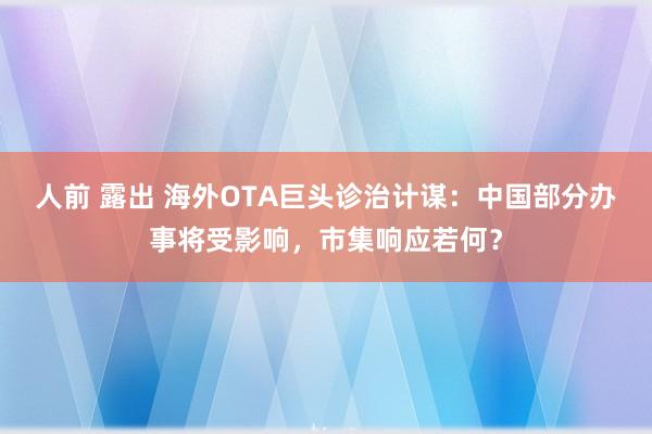 人前 露出 海外OTA巨头诊治计谋：中国部分办事将受影响，市集响应若何？