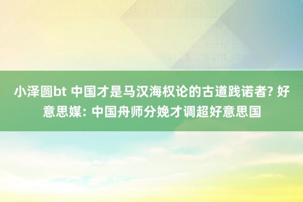 小泽圆bt 中国才是马汉海权论的古道践诺者? 好意思媒: 中国舟师分娩才调超好意思国