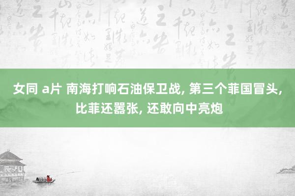 女同 a片 南海打响石油保卫战， 第三个菲国冒头， 比菲还嚣张， 还敢向中亮炮