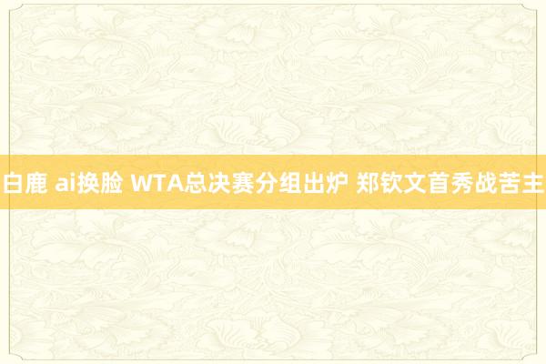 白鹿 ai换脸 WTA总决赛分组出炉 郑钦文首秀战苦主