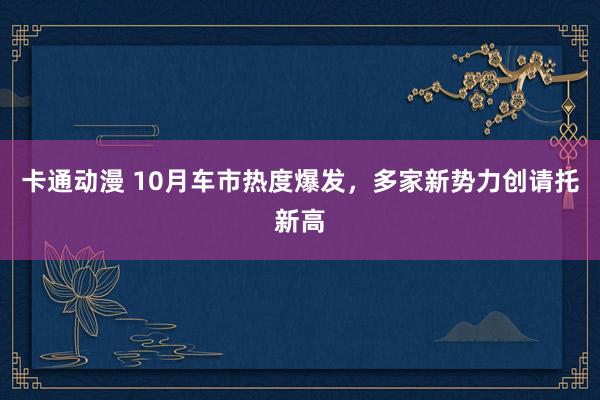 卡通动漫 10月车市热度爆发，多家新势力创请托新高