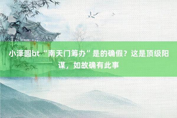 小泽圆bt “南天门筹办”是的确假？这是顶级阳谋，如故确有此事