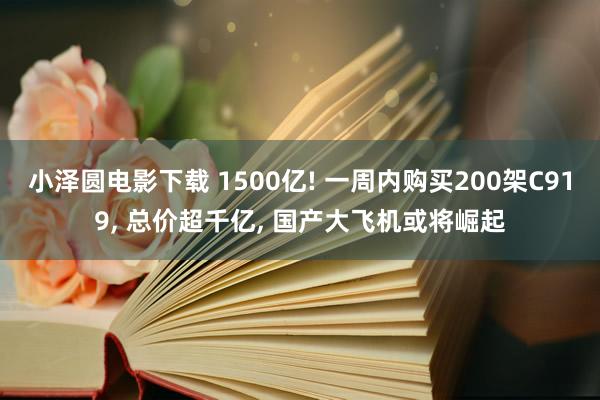 小泽圆电影下载 1500亿! 一周内购买200架C919， 总价超千亿， 国产大飞机或将崛起