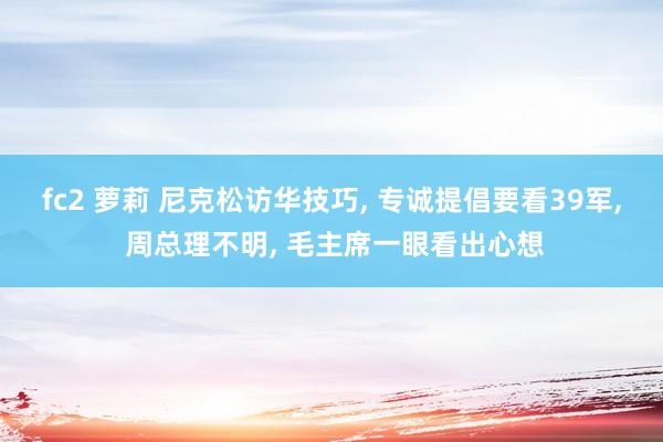 fc2 萝莉 尼克松访华技巧， 专诚提倡要看39军， 周总理不明， 毛主席一眼看出心想