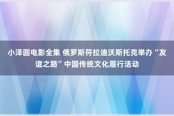 小泽圆电影全集 俄罗斯符拉迪沃斯托克举办“友谊之路”中国传统文化履行活动